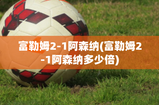 富勒姆2-1阿森納(富勒姆2-1阿森納多少倍)