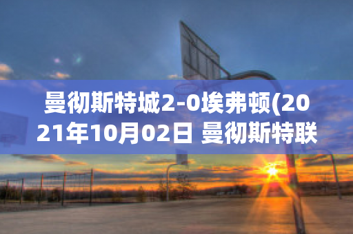 曼徹斯特城2-0埃弗頓(2021年10月02日 曼徹斯特聯(lián) vs 埃弗頓高清直播)