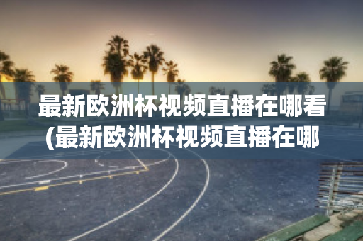 最新歐洲杯視頻直播在哪看(最新歐洲杯視頻直播在哪看回放)