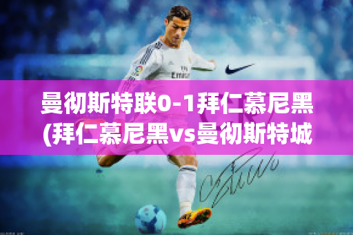 曼徹斯特聯(lián)0-1拜仁慕尼黑(拜仁慕尼黑vs曼徹斯特城)