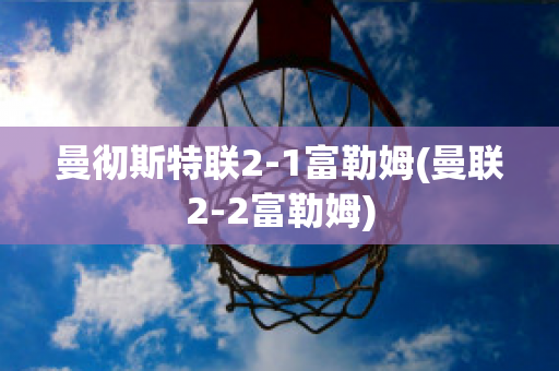 曼徹斯特聯(lián)2-1富勒姆(曼聯(lián)2-2富勒姆)