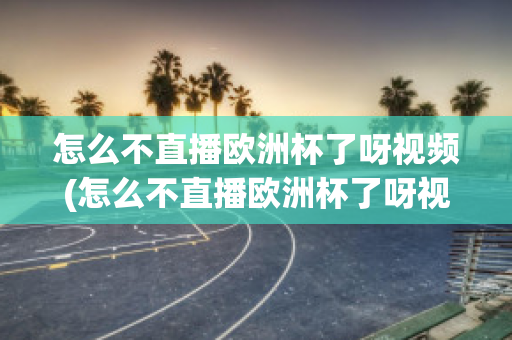 怎么不直播歐洲杯了呀視頻(怎么不直播歐洲杯了呀視頻回放)