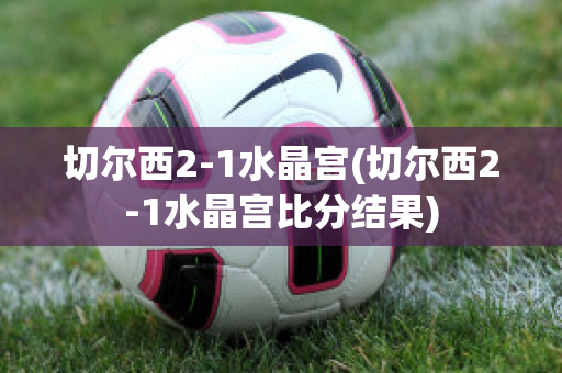 切爾西2-1水晶宮(切爾西2-1水晶宮比分結(jié)果)