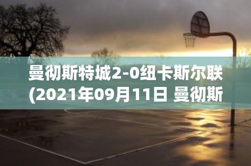 曼徹斯特城2-0紐卡斯?fàn)柭?lián)(2021年09月11日 曼徹斯特聯(lián) vs 紐卡斯?fàn)柭?lián)高清直播)