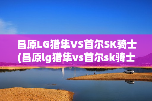 昌原LG獵隼VS首爾SK騎士(昌原lg獵隼vs首爾sk騎士3.26)