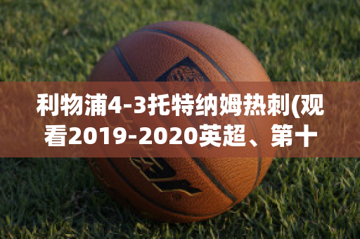 利物浦4-3托特納姆熱刺(觀看2019-2020英超、第十輪利物浦vs托特納姆熱刺比賽)