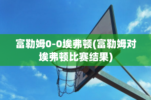 富勒姆0-0埃弗頓(富勒姆對埃弗頓比賽結(jié)果)