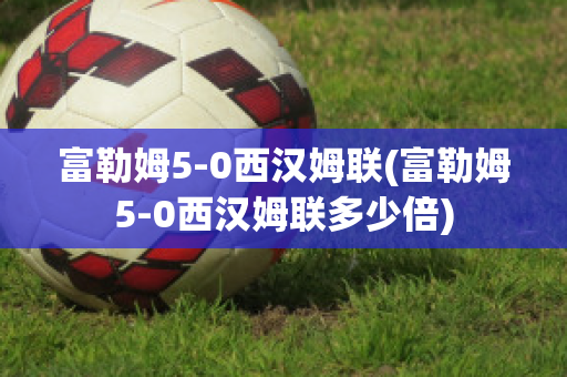 富勒姆5-0西漢姆聯(lián)(富勒姆5-0西漢姆聯(lián)多少倍)