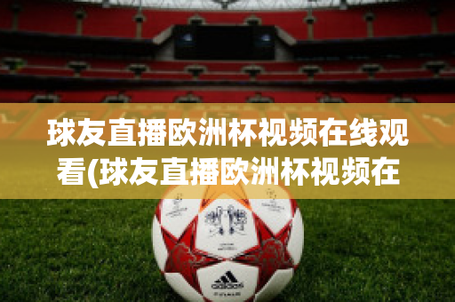 球友直播歐洲杯視頻在線觀看(球友直播歐洲杯視頻在線觀看下載)