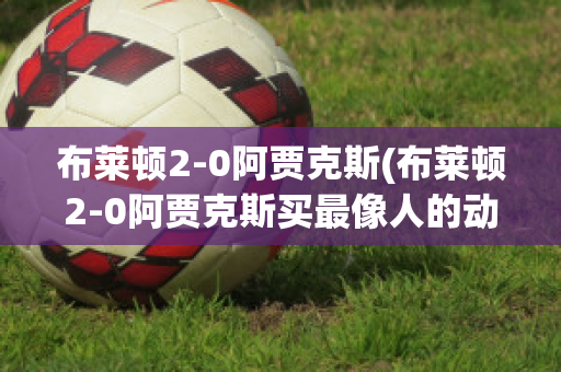 布萊頓2-0阿賈克斯(布萊頓2-0阿賈克斯買(mǎi)最像人的動(dòng)物是什么動(dòng)物)