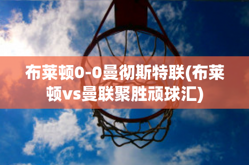 布萊頓0-0曼徹斯特聯(lián)(布萊頓vs曼聯(lián)聚勝頑球匯)