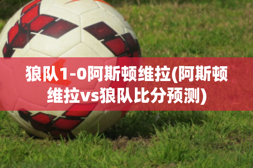 狼隊(duì)1-0阿斯頓維拉(阿斯頓維拉vs狼隊(duì)比分預(yù)測(cè))