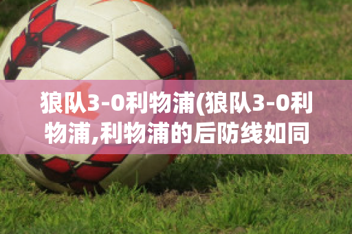 狼隊(duì)3-0利物浦(狼隊(duì)3-0利物浦,利物浦的后防線如同紙糊)