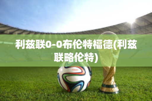 利茲聯(lián)0-0布倫特福德(利茲聯(lián)略倫特)