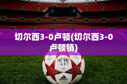 切爾西3-0盧頓(切爾西3-0盧頓鎮(zhèn))