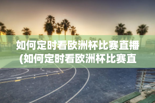 如何定時看歐洲杯比賽直播(如何定時看歐洲杯比賽直播回放)