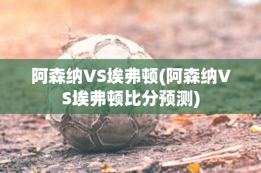 阿森納VS埃弗頓(阿森納VS埃弗頓比分預(yù)測(cè))