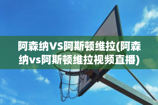 阿森納VS阿斯頓維拉(阿森納vs阿斯頓維拉視頻直播)