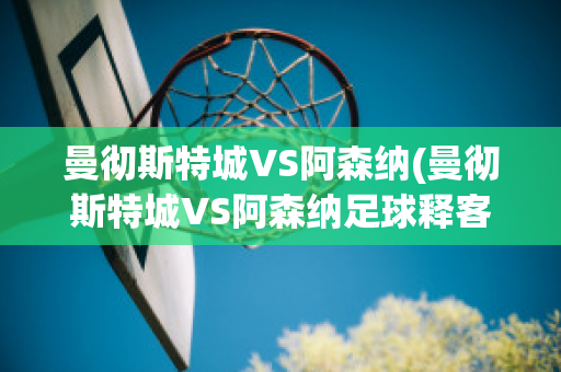 曼徹斯特城VS阿森納(曼徹斯特城VS阿森納足球釋客)