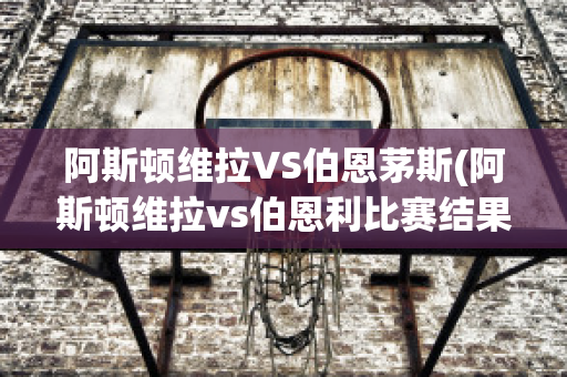 阿斯頓維拉VS伯恩茅斯(阿斯頓維拉vs伯恩利比賽結(jié)果)