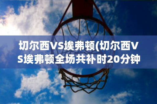 切爾西VS埃弗頓(切爾西VS埃弗頓全場共補時20分鐘)