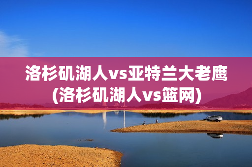 洛杉磯湖人vs亞特蘭大老鷹(洛杉磯湖人vs籃網(wǎng))