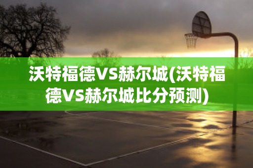 沃特福德VS赫爾城(沃特福德VS赫爾城比分預測)