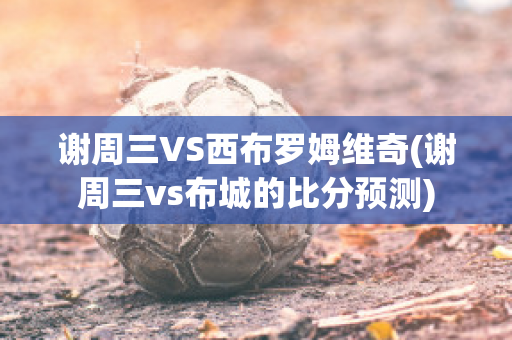 謝周三VS西布羅姆維奇(謝周三vs布城的比分預(yù)測)