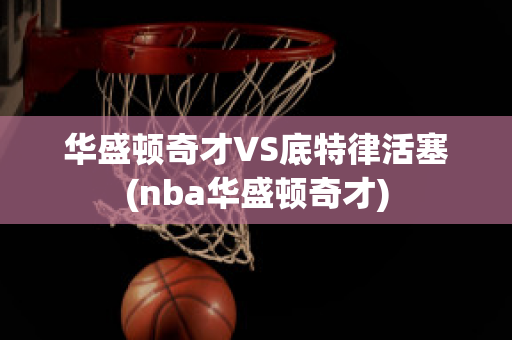 華盛頓奇才VS底特律活塞(nba華盛頓奇才)