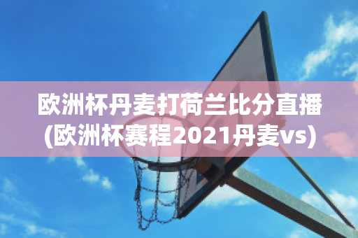 歐洲杯丹麥打荷蘭比分直播(歐洲杯賽程2021丹麥vs)