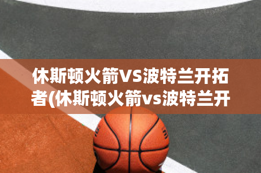 休斯頓火箭VS波特蘭開拓者(休斯頓火箭vs波特蘭開拓者預測)