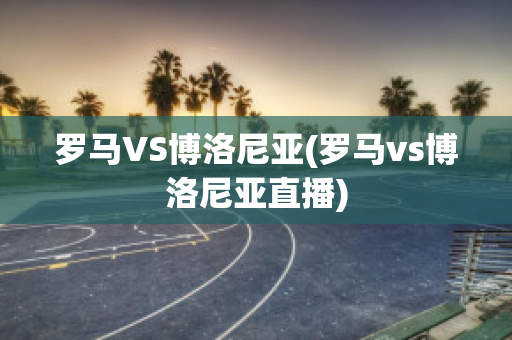 羅馬VS博洛尼亞(羅馬vs博洛尼亞直播)