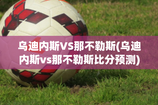 烏迪內(nèi)斯VS那不勒斯(烏迪內(nèi)斯vs那不勒斯比分預(yù)測)