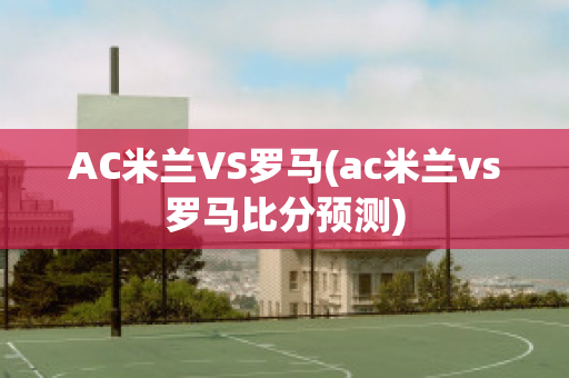 AC米蘭VS羅馬(ac米蘭vs羅馬比分預測)