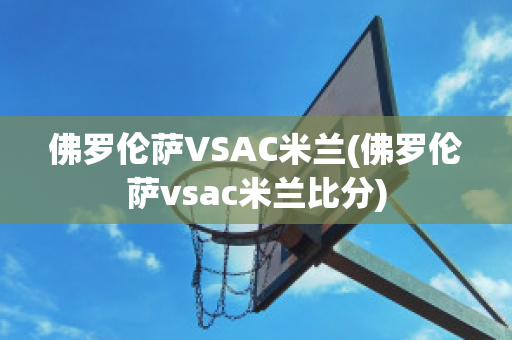 佛羅倫薩VSAC米蘭(佛羅倫薩vsac米蘭比分)