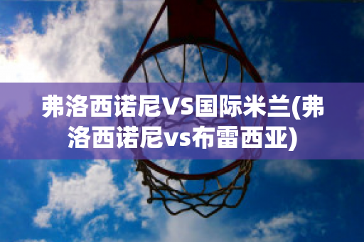 弗洛西諾尼VS國際米蘭(弗洛西諾尼vs布雷西亞)