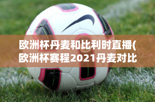 歐洲杯丹麥和比利時(shí)直播(歐洲杯賽程2021丹麥對(duì)比利時(shí))