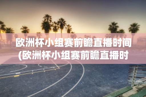 歐洲杯小組賽前瞻直播時間(歐洲杯小組賽前瞻直播時間安排)