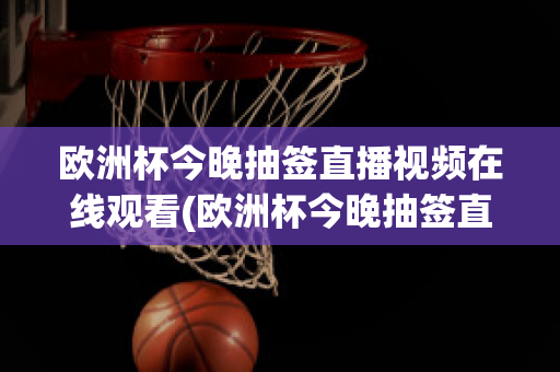 歐洲杯今晚抽簽直播視頻在線觀看(歐洲杯今晚抽簽直播視頻在線觀看高清)