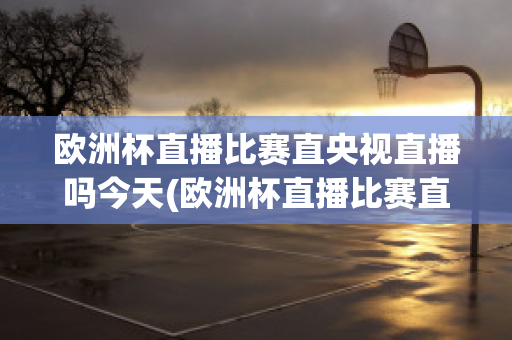 歐洲杯直播比賽直央視直播嗎今天(歐洲杯直播比賽直央視直播嗎今天直播嗎)