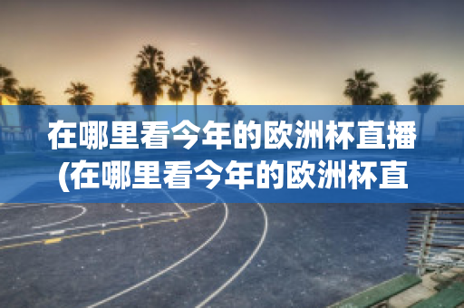 在哪里看今年的歐洲杯直播(在哪里看今年的歐洲杯直播回放)