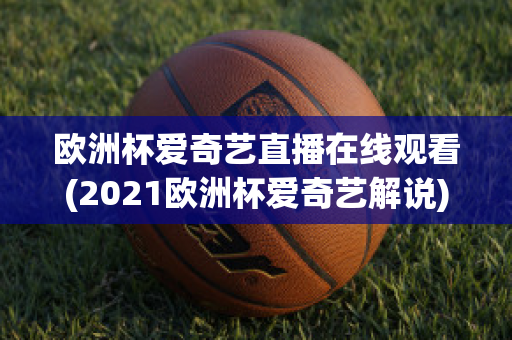 歐洲杯愛奇藝直播在線觀看(2021歐洲杯愛奇藝解說)