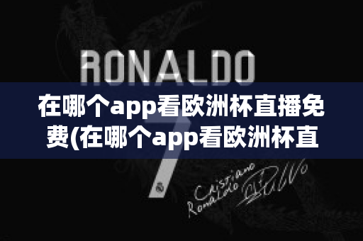 在哪個app看歐洲杯直播免費(在哪個app看歐洲杯直播免費軟件)