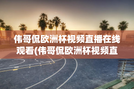 偉哥侃歐洲杯視頻直播在線觀看(偉哥侃歐洲杯視頻直播在線觀看)