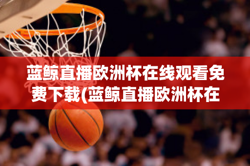 藍(lán)鯨直播歐洲杯在線觀看免費下載(藍(lán)鯨直播歐洲杯在線觀看免費下載視頻)