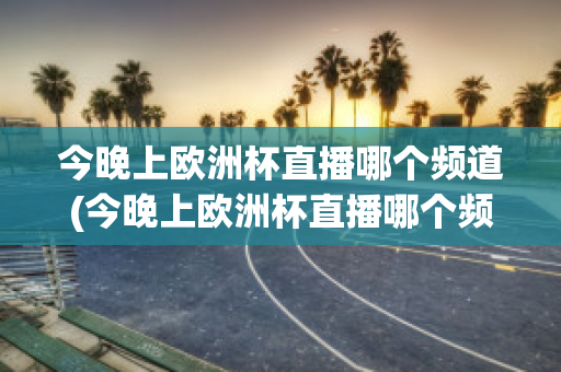 今晚上歐洲杯直播哪個(gè)頻道(今晚上歐洲杯直播哪個(gè)頻道播出)