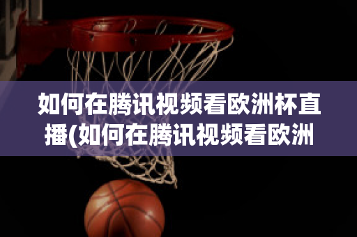 如何在騰訊視頻看歐洲杯直播(如何在騰訊視頻看歐洲杯直播節(jié)目)