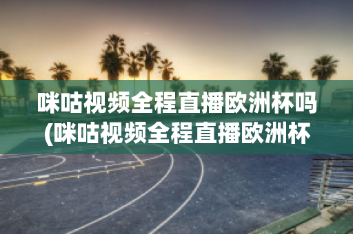 咪咕視頻全程直播歐洲杯嗎(咪咕視頻全程直播歐洲杯嗎知乎)