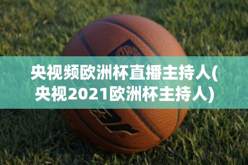 央視頻歐洲杯直播主持人(央視2021歐洲杯主持人)