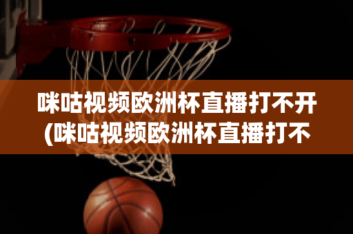 咪咕視頻歐洲杯直播打不開(咪咕視頻歐洲杯直播打不開怎么辦)